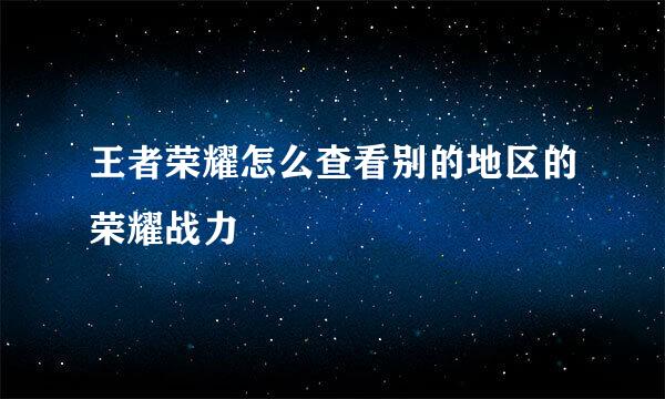 王者荣耀怎么查看别的地区的荣耀战力