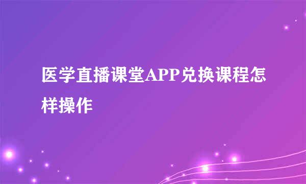 医学直播课堂APP兑换课程怎样操作