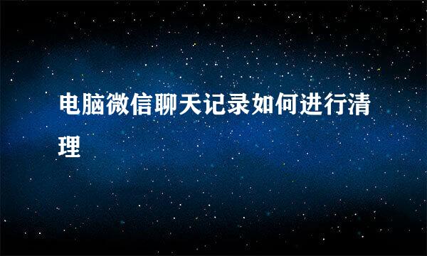 电脑微信聊天记录如何进行清理