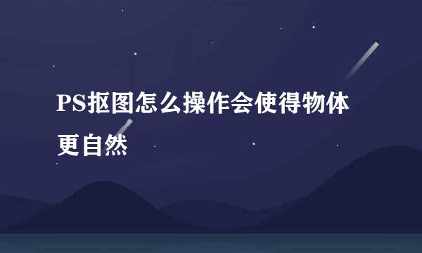 PS抠图怎么操作会使得物体更自然
