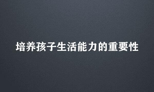 培养孩子生活能力的重要性