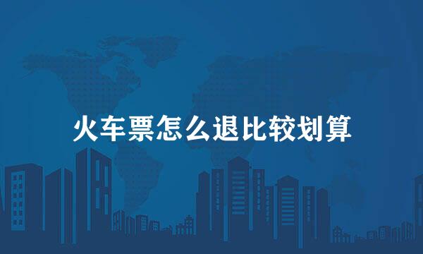 火车票怎么退比较划算