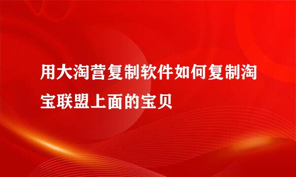用大淘营复制软件如何复制淘宝联盟上面的宝贝