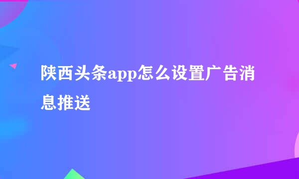 陕西头条app怎么设置广告消息推送
