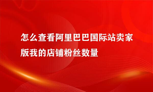 怎么查看阿里巴巴国际站卖家版我的店铺粉丝数量