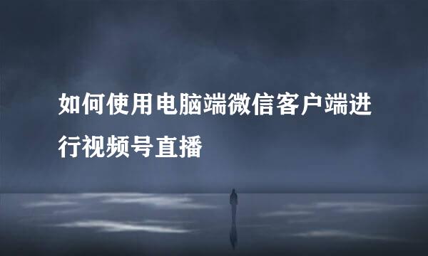 如何使用电脑端微信客户端进行视频号直播