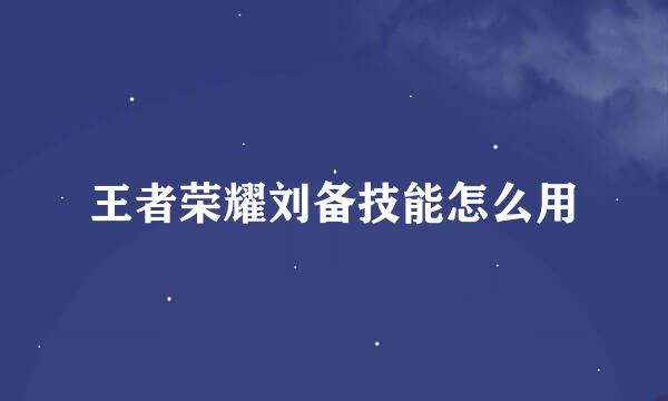 王者荣耀刘备技能怎么用