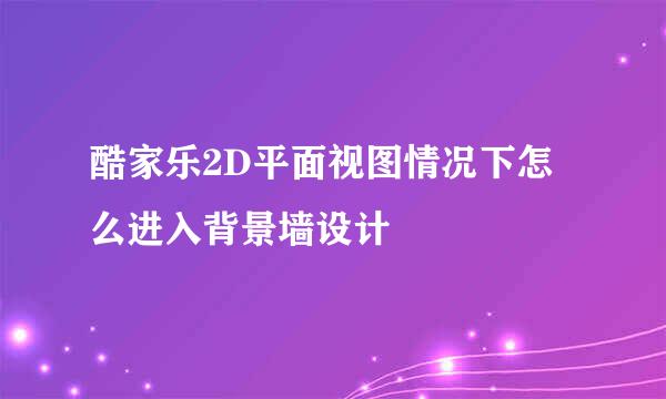 酷家乐2D平面视图情况下怎么进入背景墙设计
