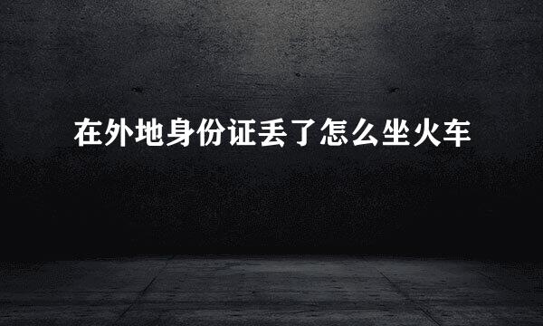 在外地身份证丢了怎么坐火车