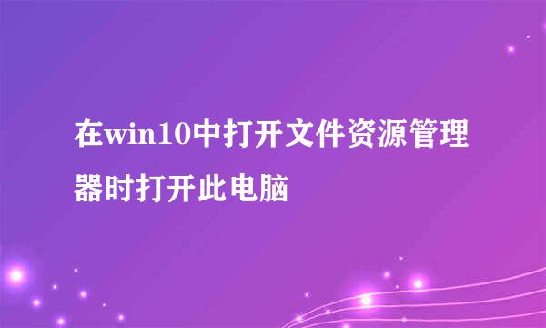 在win10中打开文件资源管理器时打开此电脑