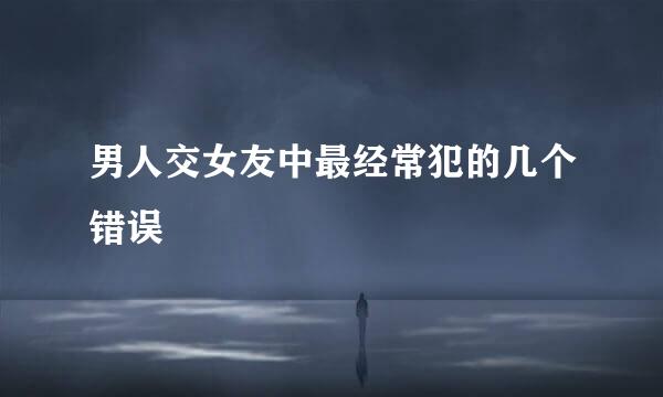 男人交女友中最经常犯的几个错误