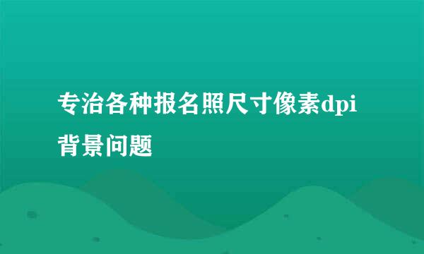 专治各种报名照尺寸像素dpi背景问题