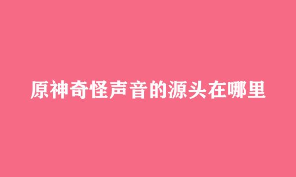原神奇怪声音的源头在哪里