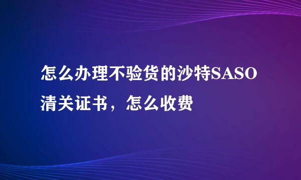 怎么办理不验货的沙特SASO清关证书，怎么收费