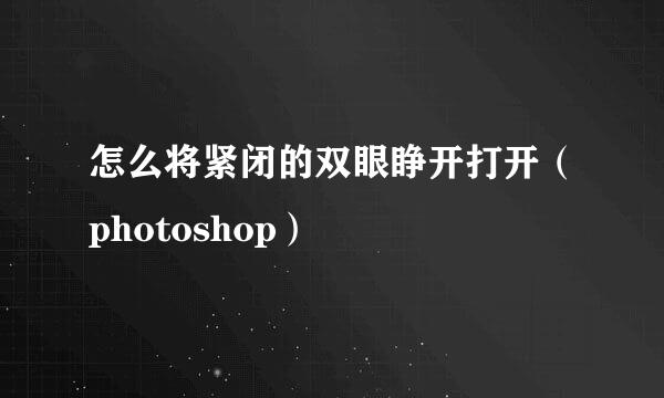 怎么将紧闭的双眼睁开打开（photoshop）