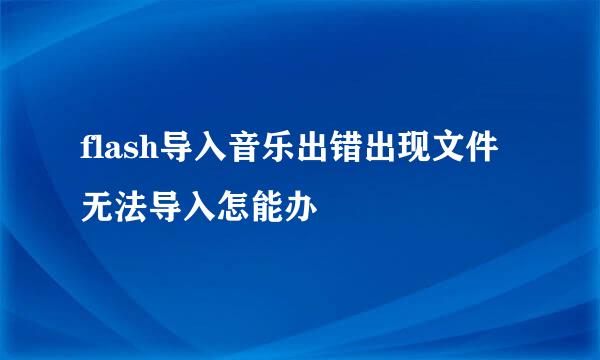 flash导入音乐出错出现文件无法导入怎能办