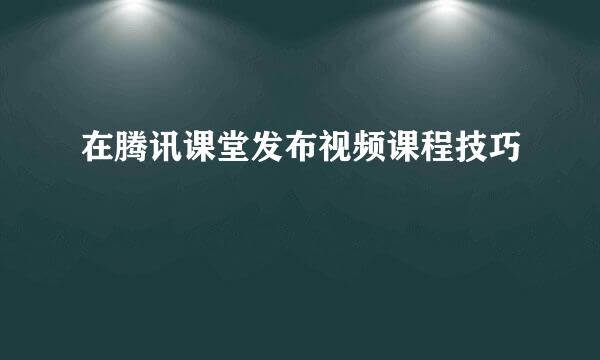 在腾讯课堂发布视频课程技巧