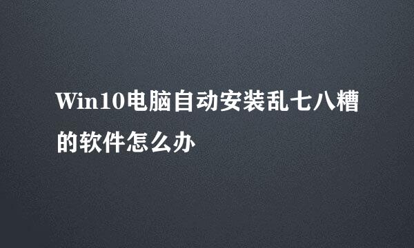 Win10电脑自动安装乱七八糟的软件怎么办
