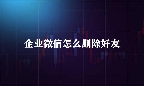 企业微信怎么删除好友