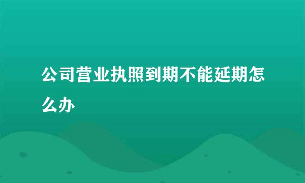 公司营业执照到期不能延期怎么办