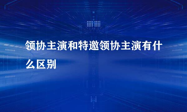 领协主演和特邀领协主演有什么区别