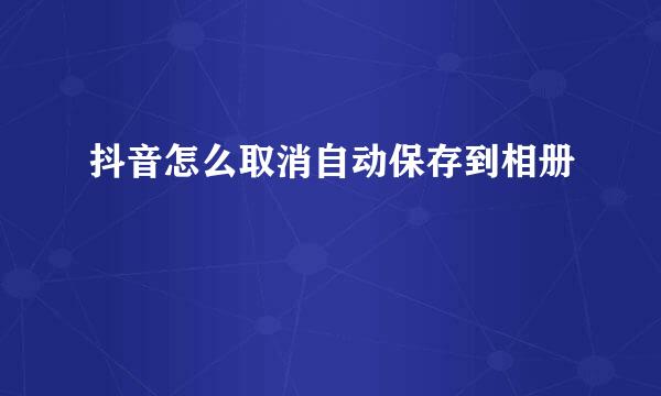 抖音怎么取消自动保存到相册