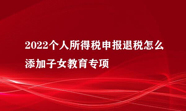 2022个人所得税申报退税怎么添加子女教育专项