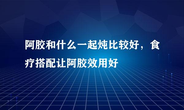 阿胶和什么一起炖比较好，食疗搭配让阿胶效用好
