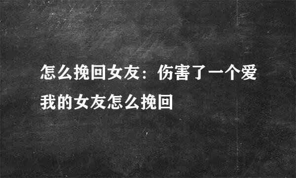 怎么挽回女友：伤害了一个爱我的女友怎么挽回