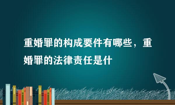 重婚罪的构成要件有哪些，重婚罪的法律责任是什