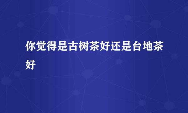 你觉得是古树茶好还是台地茶好