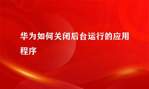 华为如何关闭后台运行的应用程序