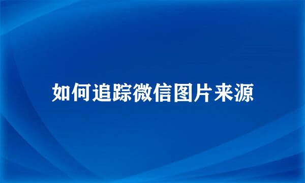如何追踪微信图片来源