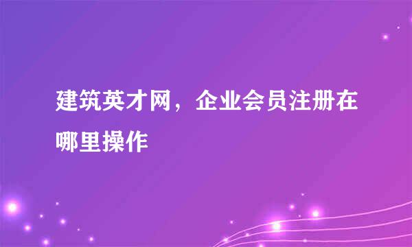 建筑英才网，企业会员注册在哪里操作