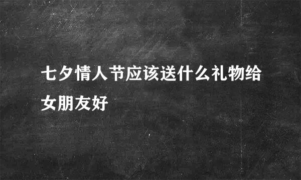 七夕情人节应该送什么礼物给女朋友好