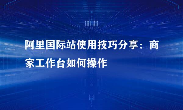 阿里国际站使用技巧分享：商家工作台如何操作