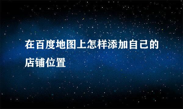 在百度地图上怎样添加自己的店铺位置