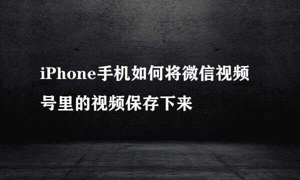 iPhone手机如何将微信视频号里的视频保存下来