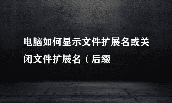 电脑如何显示文件扩展名或关闭文件扩展名（后缀
