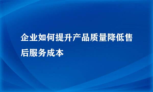 企业如何提升产品质量降低售后服务成本