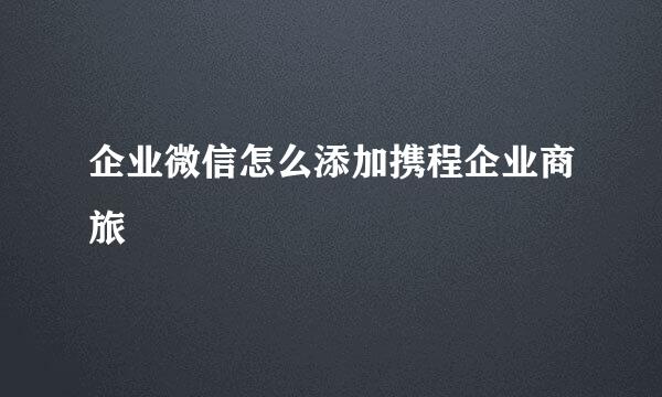企业微信怎么添加携程企业商旅