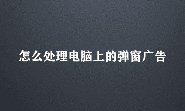 怎么处理电脑上的弹窗广告