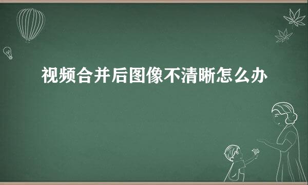 视频合并后图像不清晰怎么办
