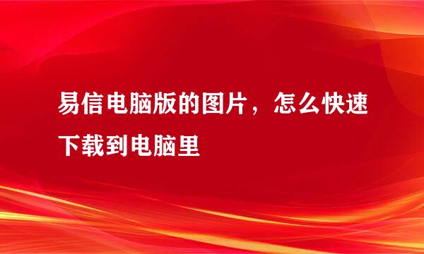易信电脑版的图片，怎么快速下载到电脑里
