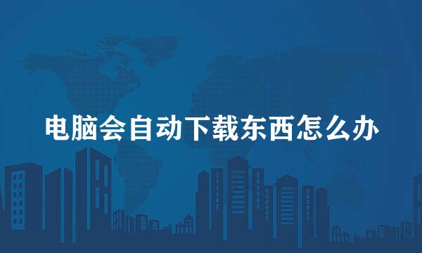 电脑会自动下载东西怎么办