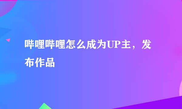 哔哩哔哩怎么成为UP主，发布作品