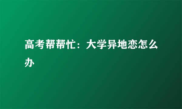 高考帮帮忙：大学异地恋怎么办
