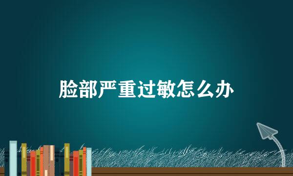 脸部严重过敏怎么办