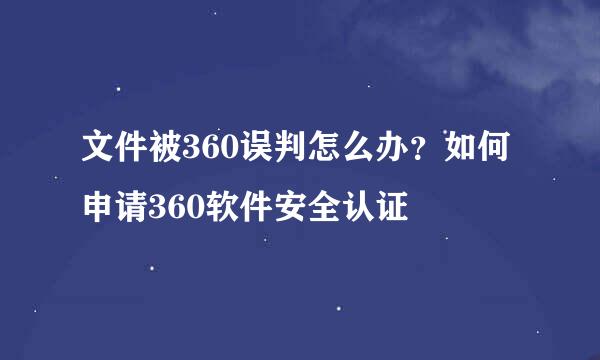 文件被360误判怎么办？如何申请360软件安全认证