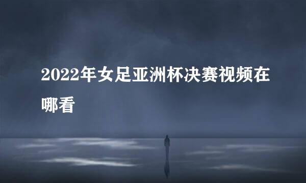 2022年女足亚洲杯决赛视频在哪看